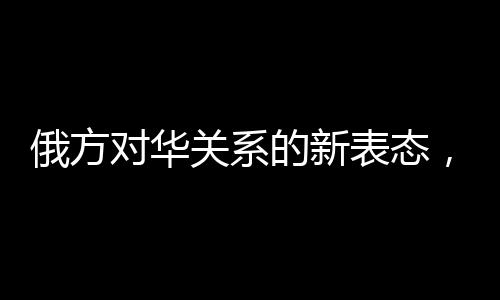 俄方對(duì)華關(guān)系的新表態(tài)，構(gòu)筑互信互利的新時(shí)代橋梁