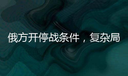 俄方開停戰(zhàn)條件，復雜局勢下的多方博弈與前景展望
