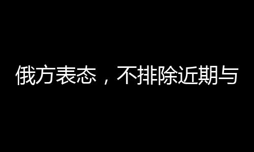 俄方表態(tài)，不排除近期與美國(guó)溝通的可能性