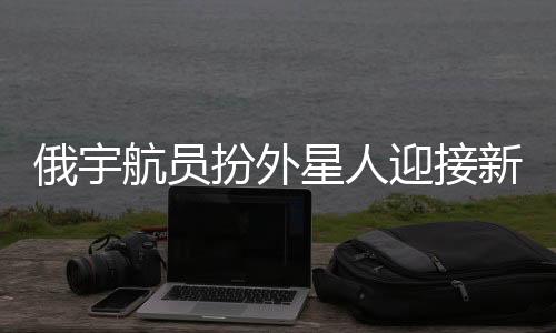 俄宇航員扮外星人迎接新乘組，太空探險的別樣歡迎儀式
