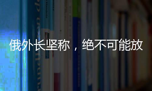 俄外長堅稱，絕不可能放棄任何一寸領(lǐng)土