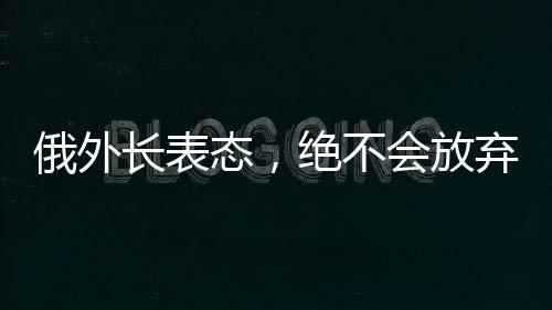 俄外長(zhǎng)表態(tài)，絕不會(huì)放棄領(lǐng)土