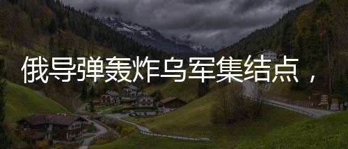 俄導(dǎo)彈轟炸烏軍集結(jié)點(diǎn)，炸毀五十臺(tái)戰(zhàn)車
