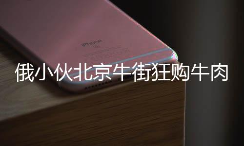 俄小伙北京牛街狂購(gòu)牛肉包子，引發(fā)關(guān)注熱潮