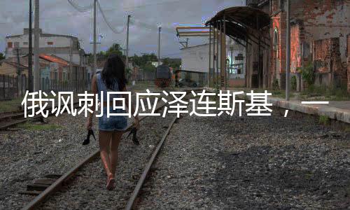 俄諷刺回應(yīng)澤連斯基，一場意料之外的對話