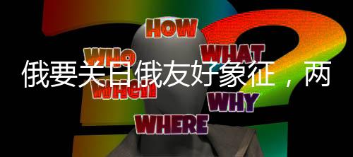 俄要關(guān)日俄友好象征，兩大國(guó)的復(fù)雜外交動(dòng)態(tài)