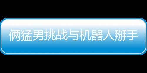 倆猛男挑戰(zhàn)與機(jī)器人掰手腕 結(jié)果喜聞樂見雙雙骨折
