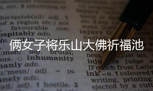 倆女子將樂山大佛祈福池錢扒出拿走，引發(fā)社會關(guān)注和熱議