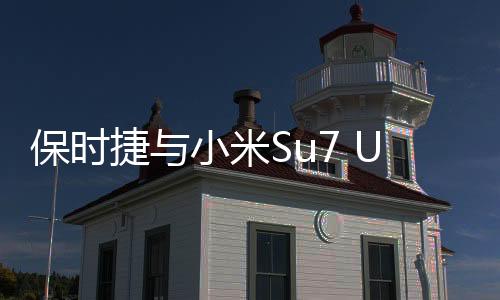 保時捷與小米Su7 Ultra同框，跨界合作展現(xiàn)科技與奢華新高度