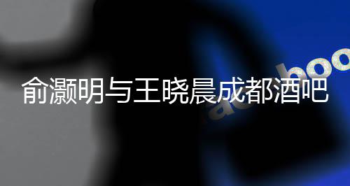 俞灝明與王曉晨成都酒吧甜蜜約會(huì)曝光，一段娛樂(lè)圈的新戀情浮出水面