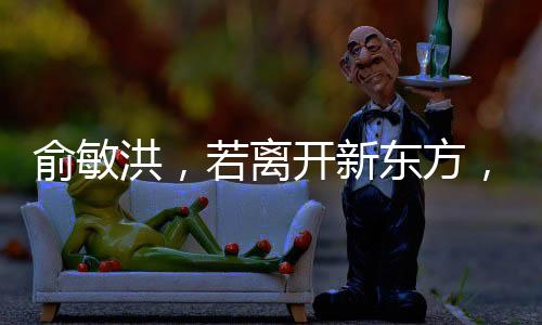 俞敏洪，若離開新東方，倒閉也不回