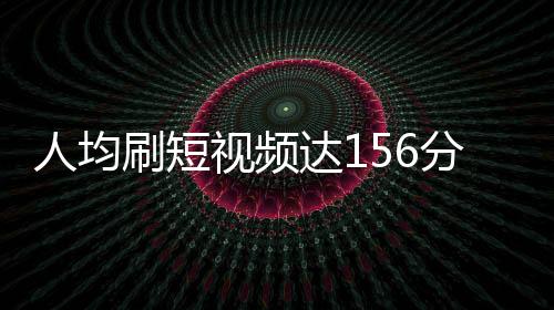 人均刷短視頻達(dá)156分鐘，深度解析用戶短視頻消費(fèi)新趨勢(shì)