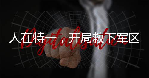 人在特一，開局救下軍區(qū)長官