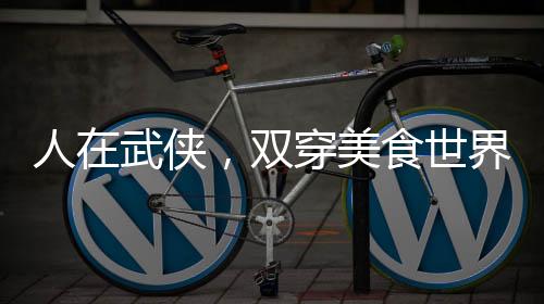 人在武俠，雙穿美食世界！