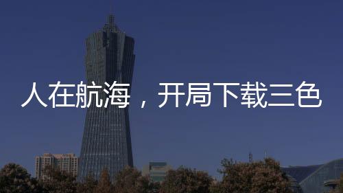 人在航海，開局下載三色霸氣！