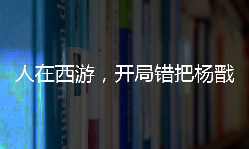 人在西游，開局錯把楊戩認(rèn)成舅！