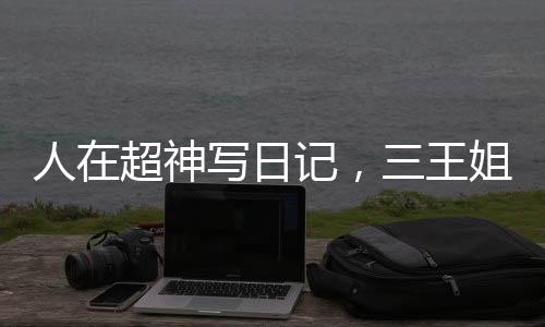 人在超神寫日記，三王姐妹壞掉了