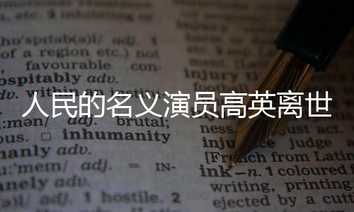 人民的名義演員高英離世，影視界痛失英才