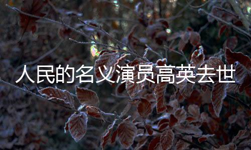 人民的名義演員高英去世，享年XX歲