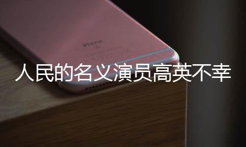 人民的名義演員高英不幸去世，享年XX歲