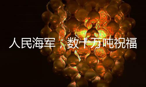 人民海軍，數(shù)十萬噸祝福送達，彰顯海洋力量與深情
