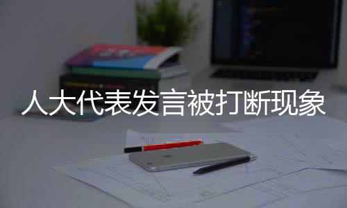 人大代表發(fā)言被打斷現(xiàn)象的背后，尊重與傾聽的重要性