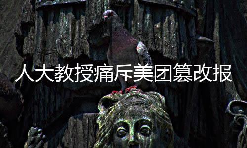人大教授痛斥美團(tuán)篡改報告事件，維護(hù)真實透明刻不容緩