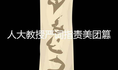 人大教授嚴詞指責美團篡改報告，揭露事件真相與呼喚公正態(tài)度