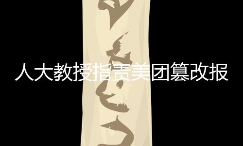 人大教授指責(zé)美團(tuán)篡改報(bào)告，呼吁企業(yè)正視社會(huì)責(zé)任與學(xué)術(shù)尊重