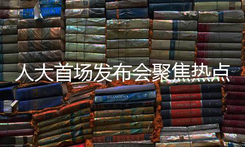 人大首場發(fā)布會聚焦熱點問題，政策動向、民生關(guān)切與社會發(fā)展展望