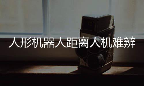 人形機器人距離人機難辨還有多遠(yuǎn)？探討未來技術(shù)發(fā)展趨勢