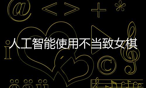 人工智能使用不當(dāng)致女棋手遭禁賽八年，反思作弊背后的倫理與規(guī)則