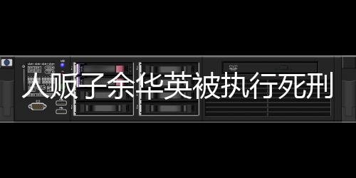 人販子余華英被執(zhí)行死刑，法律正義的彰顯