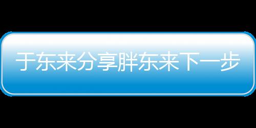于東來分享胖東來下一步規(guī)劃，展望未來發(fā)展新篇章