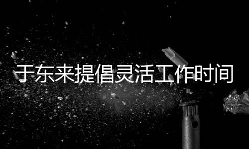 于東來提倡靈活工作時間，工作累了不妨壓縮時長，以更人性化的方式打造舒適工作環(huán)境