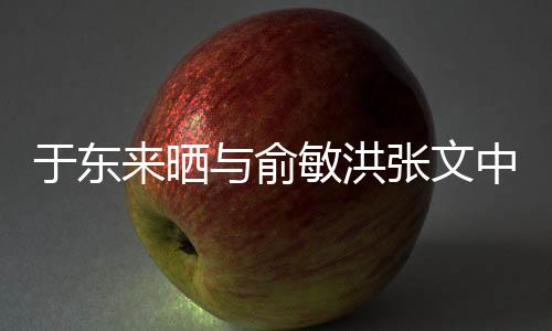 于東來曬與俞敏洪張文中合照，跨界友誼的見證
