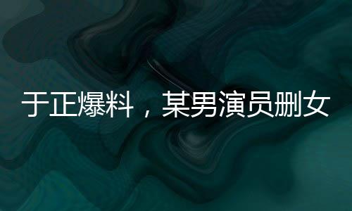 于正爆料，某男演員刪女主戲成疑云，行業(yè)熱議再起
