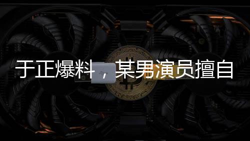 于正爆料，某男演員擅自刪改戲份，女主角色被嚴重邊緣化？行業(yè)內的思考啟示