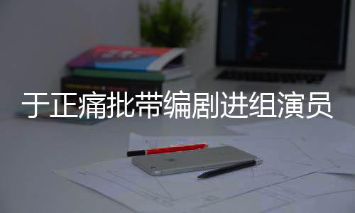 于正痛批帶編劇進(jìn)組演員，行業(yè)亂象與規(guī)范之必要