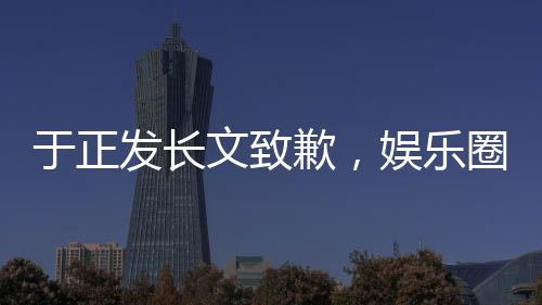 于正發(fā)長文致歉，娛樂圈風(fēng)波再度引發(fā)熱議