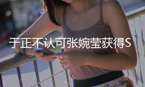 于正不認(rèn)可張婉瑩獲得S級(jí)評(píng)價(jià)，業(yè)內(nèi)引發(fā)爭議