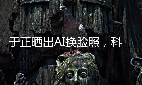 于正曬出AI換臉照，科技魅力引領(lǐng)時(shí)尚潮流