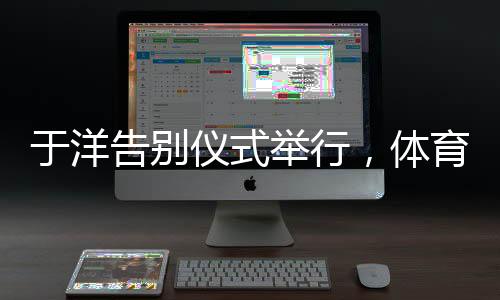 于洋告別儀式舉行，體育界的深刻告別與致敬緬懷時刻