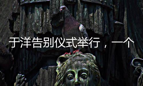 于洋告別儀式舉行，一個(gè)令人感慨的告別儀式