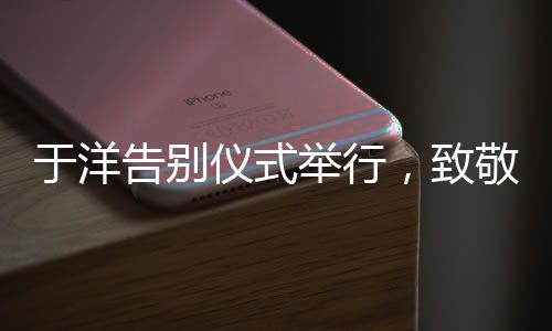 于洋告別儀式舉行，致敬傳奇，永懷星辰
