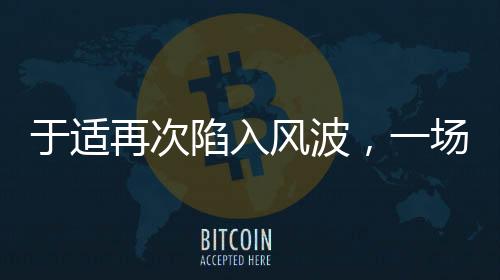 于適再次陷入風波，一場引人注目的爭議事件揭秘