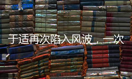 于適再次陷入風(fēng)波，一次深度解讀與探討
