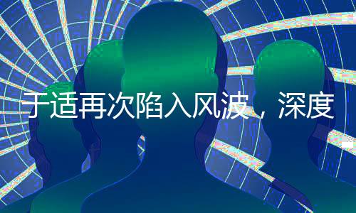 于適再次陷入風(fēng)波，深度探究事件始末及其影響