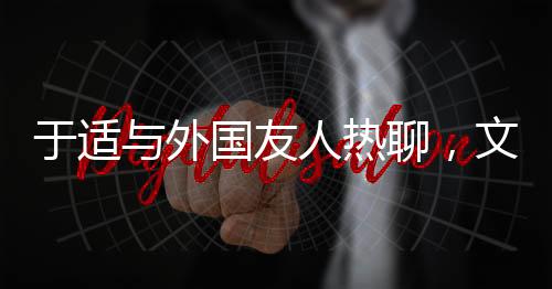 于適與外國友人熱聊，文化交流的新篇章