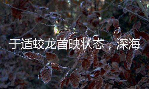 于適蛟龍首映狀態(tài)，深海巨獸躍上大銀幕的震撼之旅